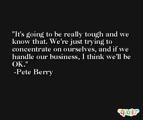 It's going to be really tough and we know that. We're just trying to concentrate on ourselves, and if we handle our business, I think we'll be OK. -Pete Berry