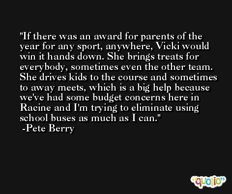 If there was an award for parents of the year for any sport, anywhere, Vicki would win it hands down. She brings treats for everybody, sometimes even the other team. She drives kids to the course and sometimes to away meets, which is a big help because we've had some budget concerns here in Racine and I'm trying to eliminate using school buses as much as I can. -Pete Berry
