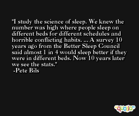 I study the science of sleep. We knew the number was high where people sleep on different beds for different schedules and horrible conflicting habits. ... A survey 10 years ago from the Better Sleep Council said almost 1 in 4 would sleep better if they were in different beds. Now 10 years later we see the stats. -Pete Bils