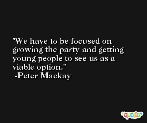 We have to be focused on growing the party and getting young people to see us as a viable option. -Peter Mackay