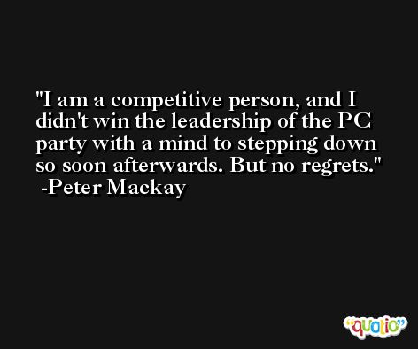 I am a competitive person, and I didn't win the leadership of the PC party with a mind to stepping down so soon afterwards. But no regrets. -Peter Mackay