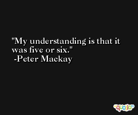 My understanding is that it was five or six. -Peter Mackay