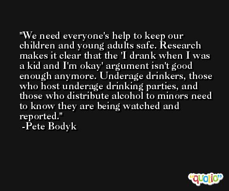 We need everyone's help to keep our children and young adults safe. Research makes it clear that the 'I drank when I was a kid and I'm okay' argument isn't good enough anymore. Underage drinkers, those who host underage drinking parties, and those who distribute alcohol to minors need to know they are being watched and reported. -Pete Bodyk
