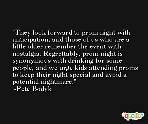 They look forward to prom night with anticipation, and those of us who are a little older remember the event with nostalgia. Regrettably, prom night is synonymous with drinking for some people, and we urge kids attending proms to keep their night special and avoid a potential nightmare. -Pete Bodyk