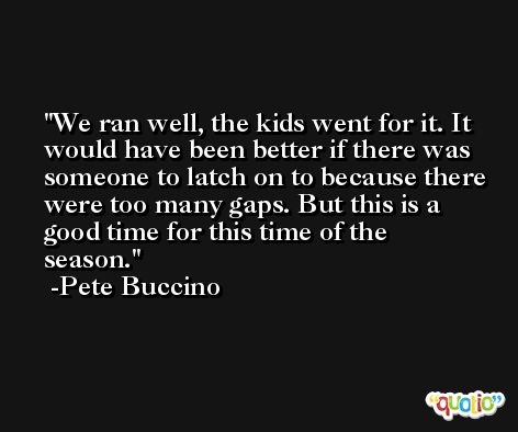 We ran well, the kids went for it. It would have been better if there was someone to latch on to because there were too many gaps. But this is a good time for this time of the season. -Pete Buccino