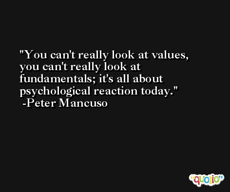 You can't really look at values, you can't really look at fundamentals; it's all about psychological reaction today. -Peter Mancuso
