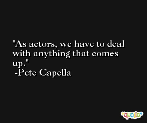 As actors, we have to deal with anything that comes up. -Pete Capella