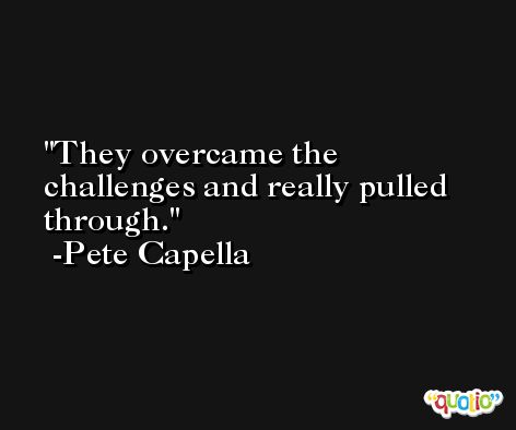 They overcame the challenges and really pulled through. -Pete Capella