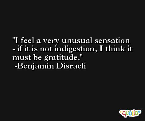 I feel a very unusual sensation - if it is not indigestion, I think it must be gratitude. -Benjamin Disraeli