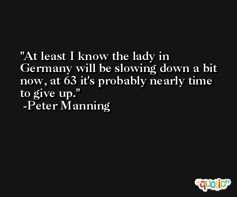 At least I know the lady in Germany will be slowing down a bit now, at 63 it's probably nearly time to give up. -Peter Manning