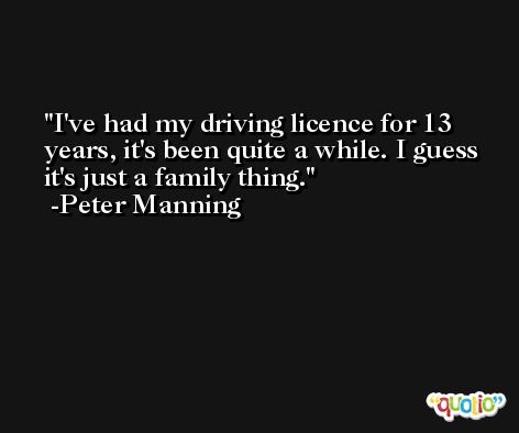 I've had my driving licence for 13 years, it's been quite a while. I guess it's just a family thing. -Peter Manning