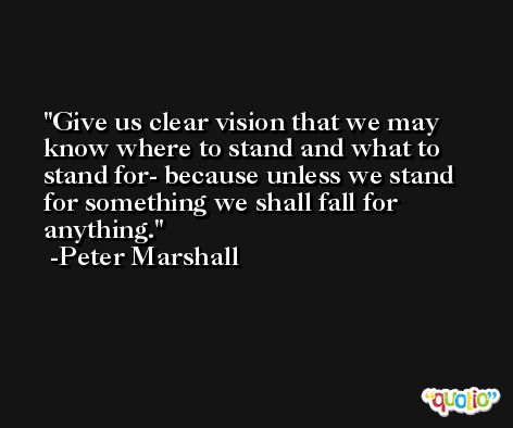 Give us clear vision that we may know where to stand and what to stand for- because unless we stand for something we shall fall for anything. -Peter Marshall