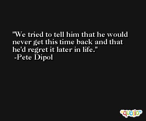 We tried to tell him that he would never get this time back and that he'd regret it later in life. -Pete Dipol