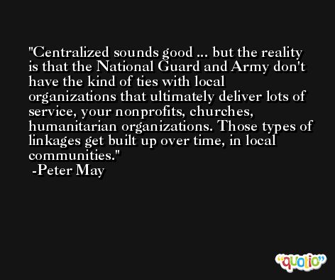 Centralized sounds good ... but the reality is that the National Guard and Army don't have the kind of ties with local organizations that ultimately deliver lots of service, your nonprofits, churches, humanitarian organizations. Those types of linkages get built up over time, in local communities. -Peter May