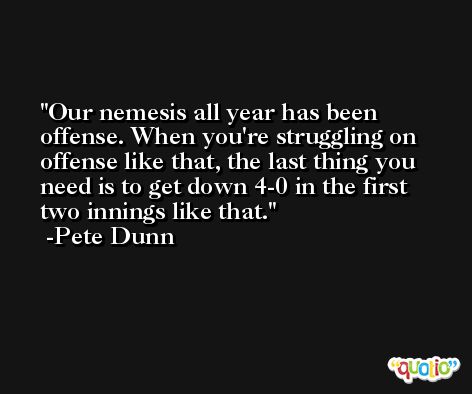 Our nemesis all year has been offense. When you're struggling on offense like that, the last thing you need is to get down 4-0 in the first two innings like that. -Pete Dunn