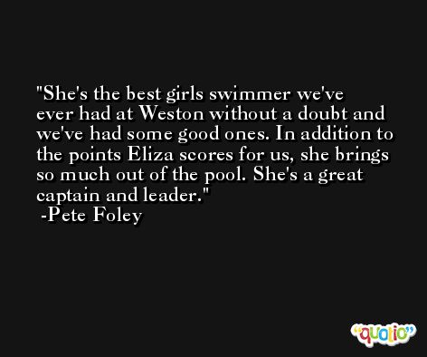 She's the best girls swimmer we've ever had at Weston without a doubt and we've had some good ones. In addition to the points Eliza scores for us, she brings so much out of the pool. She's a great captain and leader. -Pete Foley