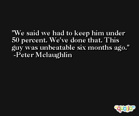 We said we had to keep him under 50 percent. We've done that. This guy was unbeatable six months ago. -Peter Mclaughlin