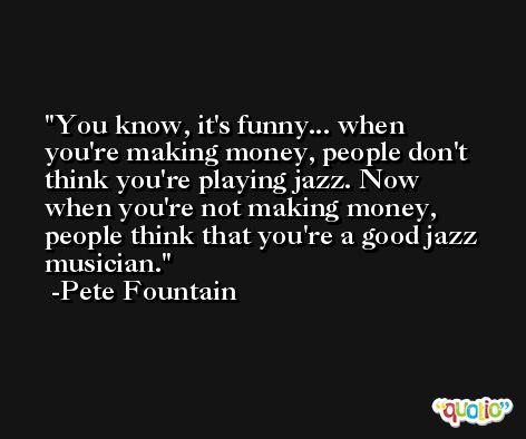 You know, it's funny... when you're making money, people don't think you're playing jazz. Now when you're not making money, people think that you're a good jazz musician. -Pete Fountain