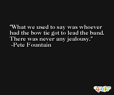 What we used to say was whoever had the bow tie got to lead the band. There was never any jealousy. -Pete Fountain