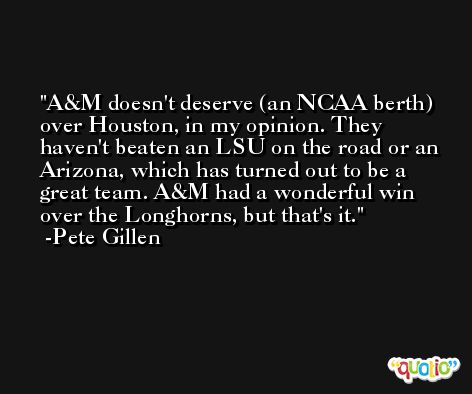 A&M doesn't deserve (an NCAA berth) over Houston, in my opinion. They haven't beaten an LSU on the road or an Arizona, which has turned out to be a great team. A&M had a wonderful win over the Longhorns, but that's it. -Pete Gillen