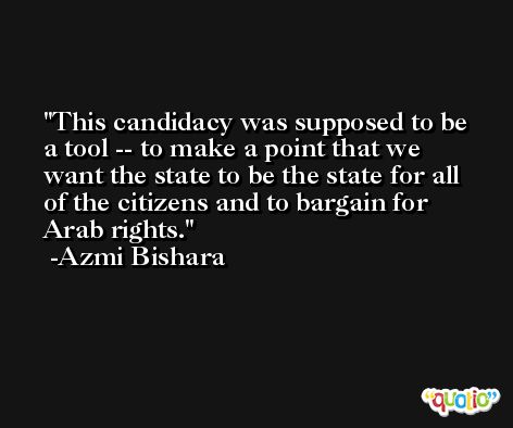 This candidacy was supposed to be a tool -- to make a point that we want the state to be the state for all of the citizens and to bargain for Arab rights. -Azmi Bishara