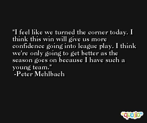 I feel like we turned the corner today. I think this win will give us more confidence going into league play. I think we're only going to get better as the season goes on because I have such a young team. -Peter Mehlbach