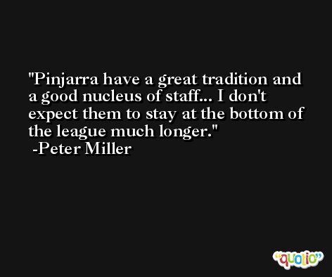 Pinjarra have a great tradition and a good nucleus of staff... I don't expect them to stay at the bottom of the league much longer. -Peter Miller