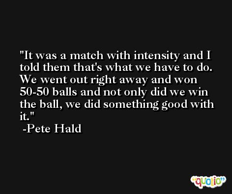 It was a match with intensity and I told them that's what we have to do. We went out right away and won 50-50 balls and not only did we win the ball, we did something good with it. -Pete Hald