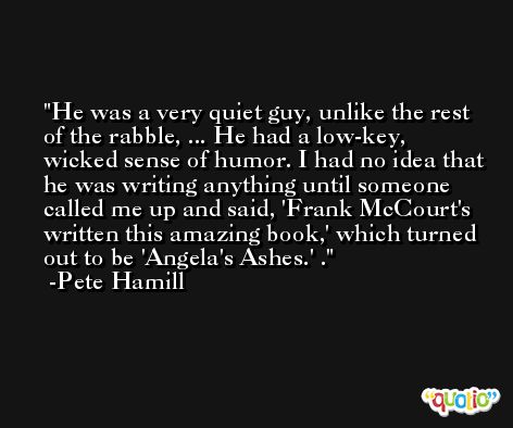 He was a very quiet guy, unlike the rest of the rabble, ... He had a low-key, wicked sense of humor. I had no idea that he was writing anything until someone called me up and said, 'Frank McCourt's written this amazing book,' which turned out to be 'Angela's Ashes.' . -Pete Hamill