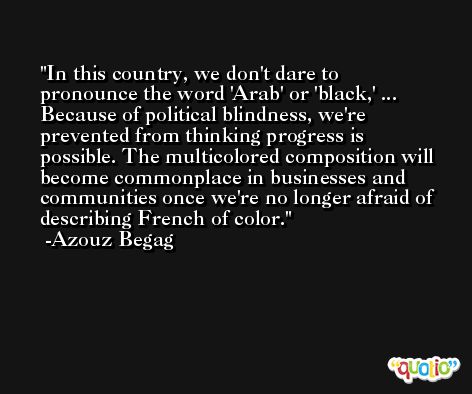 In this country, we don't dare to pronounce the word 'Arab' or 'black,' ... Because of political blindness, we're prevented from thinking progress is possible. The multicolored composition will become commonplace in businesses and communities once we're no longer afraid of describing French of color. -Azouz Begag