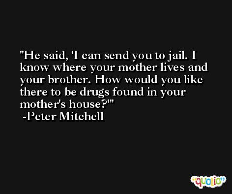 He said, 'I can send you to jail. I know where your mother lives and your brother. How would you like there to be drugs found in your mother's house?' -Peter Mitchell
