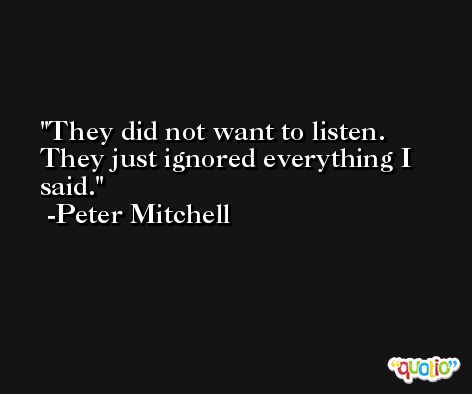 They did not want to listen. They just ignored everything I said. -Peter Mitchell