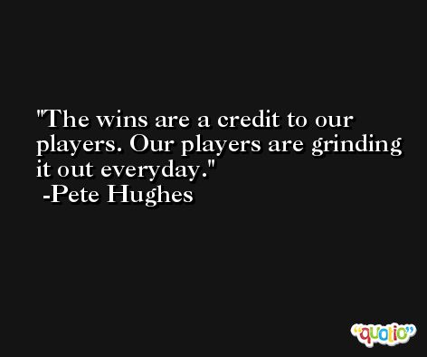 The wins are a credit to our players. Our players are grinding it out everyday. -Pete Hughes