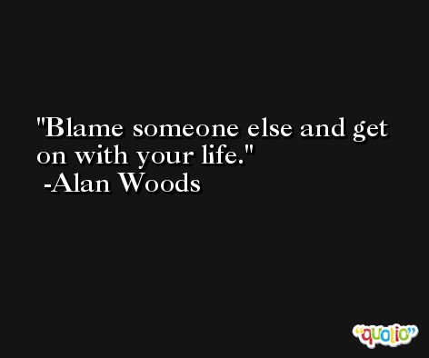 Blame someone else and get on with your life. -Alan Woods