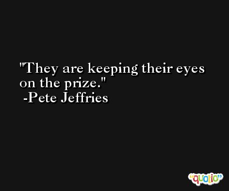 They are keeping their eyes on the prize. -Pete Jeffries