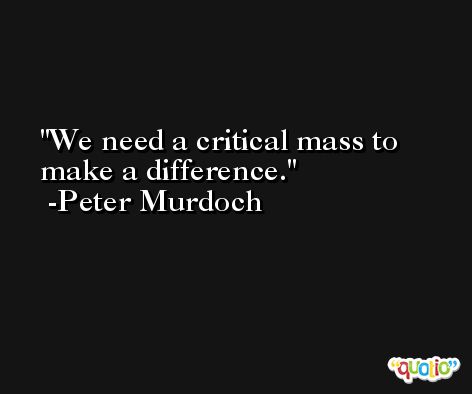 We need a critical mass to make a difference. -Peter Murdoch