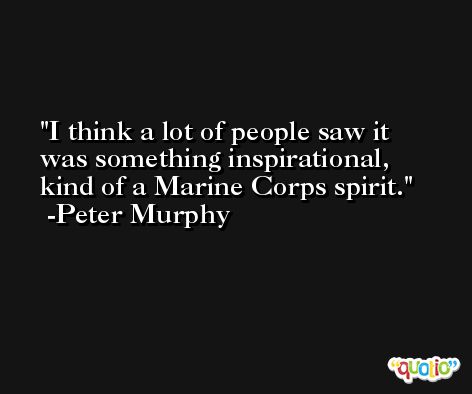 I think a lot of people saw it was something inspirational, kind of a Marine Corps spirit. -Peter Murphy