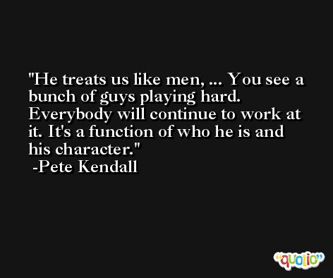 He treats us like men, ... You see a bunch of guys playing hard. Everybody will continue to work at it. It's a function of who he is and his character. -Pete Kendall
