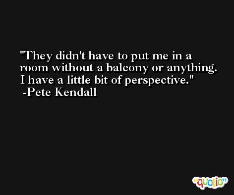 They didn't have to put me in a room without a balcony or anything. I have a little bit of perspective. -Pete Kendall