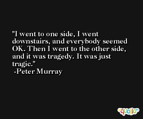 I went to one side, I went downstairs, and everybody seemed OK. Then I went to the other side, and it was tragedy. It was just tragic. -Peter Murray