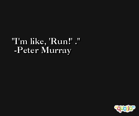 I'm like, 'Run!' . -Peter Murray