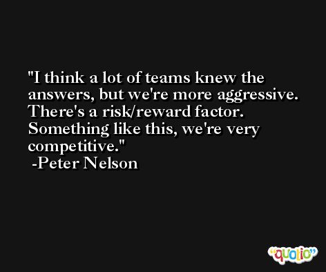 I think a lot of teams knew the answers, but we're more aggressive. There's a risk/reward factor. Something like this, we're very competitive. -Peter Nelson