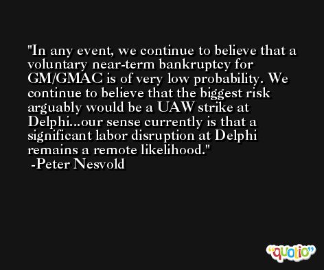 In any event, we continue to believe that a voluntary near-term bankruptcy for GM/GMAC is of very low probability. We continue to believe that the biggest risk arguably would be a UAW strike at Delphi...our sense currently is that a significant labor disruption at Delphi remains a remote likelihood. -Peter Nesvold