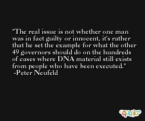 The real issue is not whether one man was in fact guilty or innocent, it's rather that he set the example for what the other 49 governors should do on the hundreds of cases where DNA material still exists from people who have been executed. -Peter Neufeld