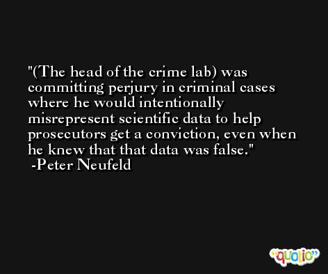 (The head of the crime lab) was committing perjury in criminal cases where he would intentionally misrepresent scientific data to help prosecutors get a conviction, even when he knew that that data was false. -Peter Neufeld