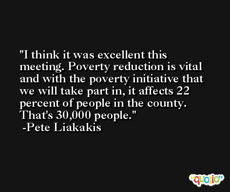 I think it was excellent this meeting. Poverty reduction is vital and with the poverty initiative that we will take part in, it affects 22 percent of people in the county. That's 30,000 people. -Pete Liakakis