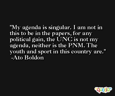 My agenda is singular. I am not in this to be in the papers, for any political gain, the UNC is not my agenda, neither is the PNM. The youth and sport in this country are. -Ato Boldon