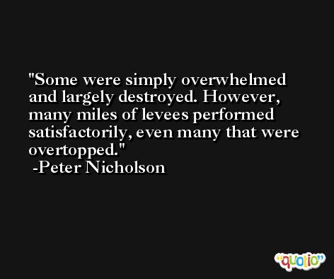 Some were simply overwhelmed and largely destroyed. However, many miles of levees performed satisfactorily, even many that were overtopped. -Peter Nicholson