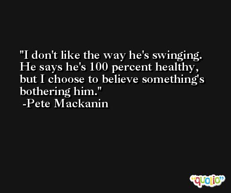 I don't like the way he's swinging. He says he's 100 percent healthy, but I choose to believe something's bothering him. -Pete Mackanin