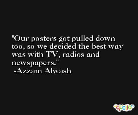 Our posters got pulled down too, so we decided the best way was with TV, radios and newspapers. -Azzam Alwash